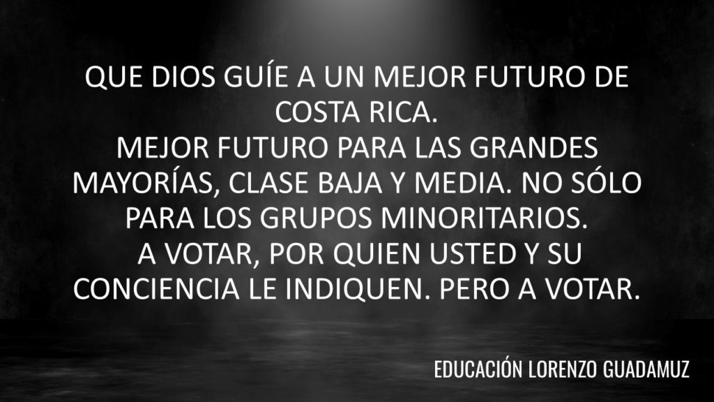 QUE DIOS GUÍE A UN MEJOR FUTURO DE COSTA RICA. MEJOR FUTURO PARA LAS GRANDES MAYORÍAS, CLASE BAJA Y MEDIA. NO SÓLO PARA LOS GRUPOS MINORITARIOS. A VOTAR, POR QUIEN USTED Y SU CONCIENCIA LE INDIQUEN. PERO A VOTAR.