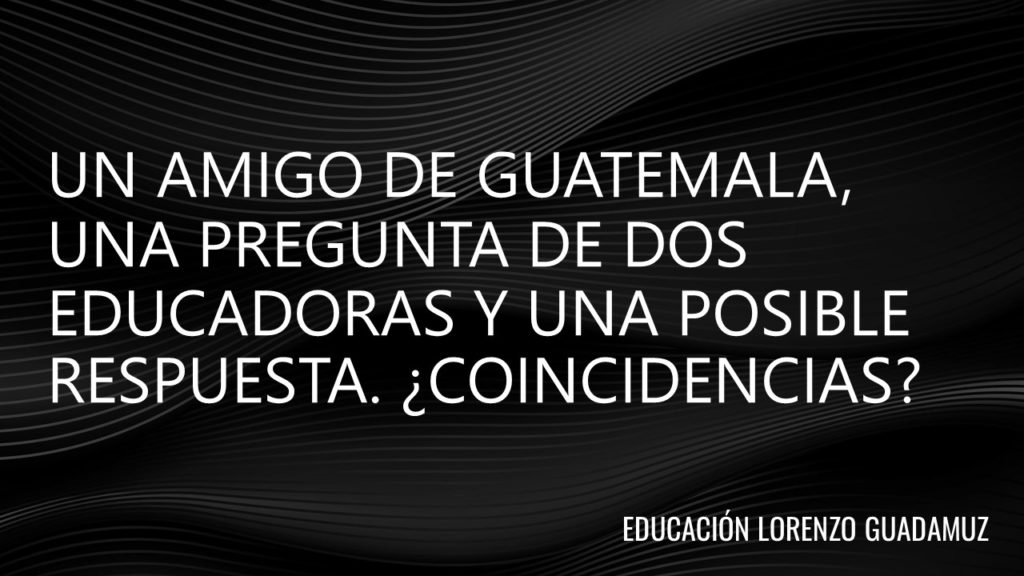 UN AMIGO DE GUATEMALA, UNA PREGUNTA DE DOS EDUCADORAS Y UNA POSIBLE RESPUESTA. ¿COINCIDENCIAS?