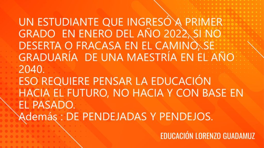 UN ESTUDIANTE QUE INGRESÓ A PRIMER GRADO EN ENERO DEL AÑO 2022, SI NO DESERTA O FRACASA EN EL CAMINO, SE GRADUARÍA DE UNA MAESTRÍA EN EL AÑO 2040. ESO REQUIERE PENSAR LA EDUCACIÓN HACIA EL FUTURO, NO HACIA Y CON BASE EN EL PASADO.