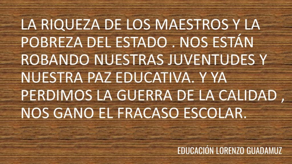 LA RIQUEZA DE LOS MAESTROS Y LA POBREZA DEL ESTADO . NOS ESTÁN ROBANDO NUESTRAS JUVENTUDES Y NUESTRA PAZ EDUCATIVA. Y YA PERDIMOS LA GUERRA DE LA CALIDAD , NOS GANO EL FRACASO ESCOLAR.