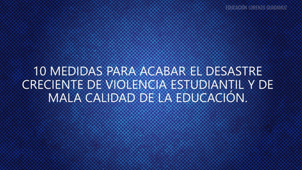 10 MEDIDAS PARA ACABAR EL DESASTRE CRECIENTE DE VIOLENCIA ESTUDIANTIL Y DE MALA CALIDAD DE LA EDUCACIÓN.