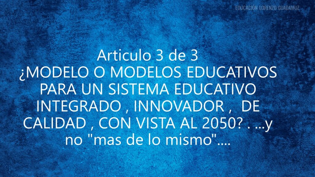 Articulo 3 de 3 – ¿MODELO O MODELOS EDUCATIVOS PARA UN SISTEMA EDUCATIVO INTEGRADO , INNOVADOR , DE CALIDAD , CON VISTA AL 2050? . …y no «mas de lo mismo»….