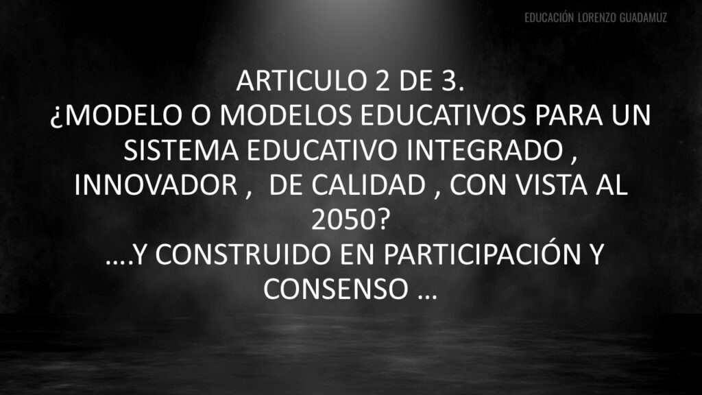 Artículo 2 de 3 -¿MODELO O MODELOS EDUCATIVOS PARA UN SISTEMA EDUCATIVO INTEGRADO , INNOVADOR , DE CALIDAD , CON VISTA AL 2050?….Y CONSTRUIDO EN PARTICIPACIÓN Y CONSENSO …