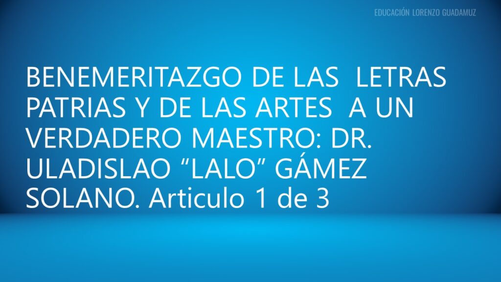 BENEMERITAZGO DE LAS LETRAS PATRIAS Y DE LAS ARTES A UN VERDADERO MAESTRO: DR. ULADISLAO “LALO” GÁMEZ SOLANO.