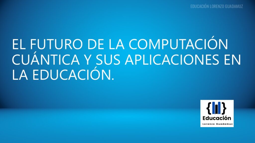 EL FUTURO DE LA COMPUTACIÓN CUÁNTICA Y SUS APLICACIONES EN LA EDUCACIÓN.